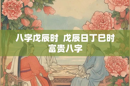 八字戊辰时 戊辰日丁巳时富贵八字 八字戊辰时 戊辰日丁巳时富贵八字