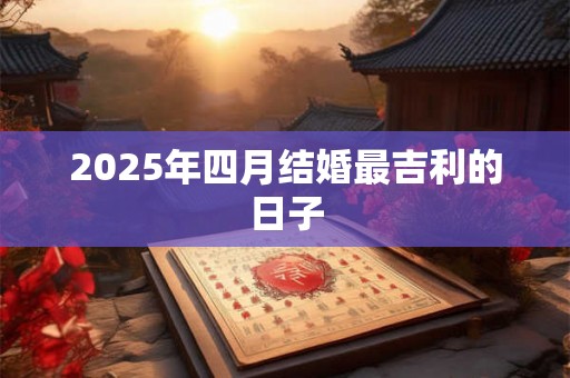 2025年四月结婚最吉利的日子 2025年四月结婚最吉利的日子