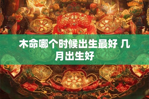 木命哪个时候出生最好 几月出生好 木命哪个时候出生最好 几月出生好