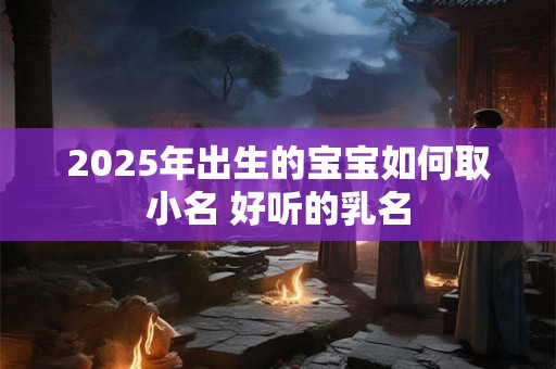 2025年出生的宝宝如何取小名 好听的乳名 2025年出生的宝宝如何取小名 好听的乳名