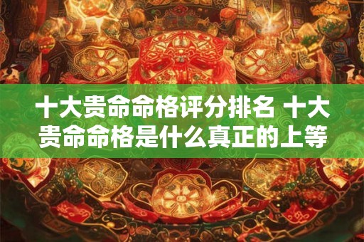 十大贵命命格评分排名 十大贵命命格是什么真正的上等八字有哪些特征 十大贵命命格评分排名 十大贵命命格是什么真正的上等八字有哪些特征