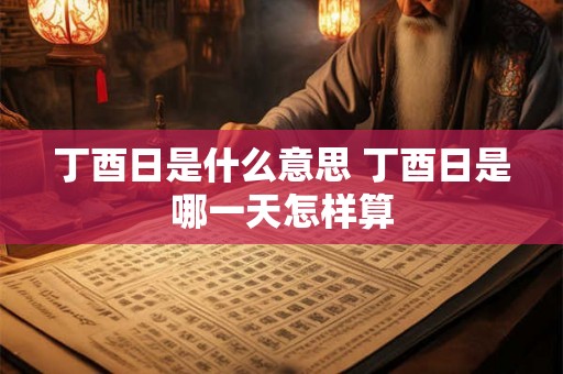 丁酉日是什么意思 丁酉日是哪一天怎样算 丁酉日是什么意思 丁酉日是哪一天怎样算