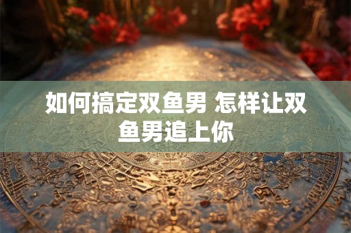如何搞定双鱼男 怎样让双鱼男追上你