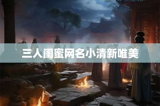 三人闺蜜网名小清新唯美
