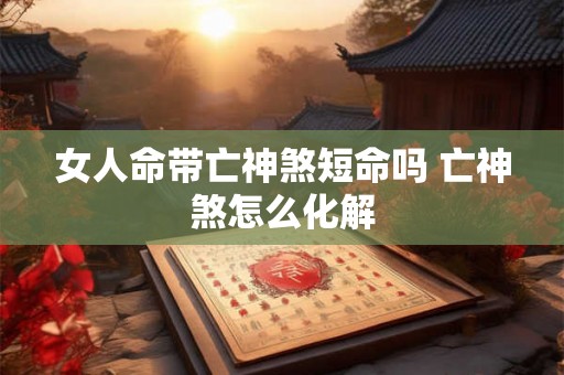 女人命带亡神煞短命吗 亡神煞怎么化解 女人命带亡神煞短命吗 亡神煞怎么化解