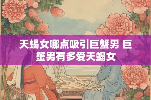 天蝎女哪点吸引巨蟹男 巨蟹男有多爱天蝎女 天蝎女哪点吸引巨蟹男 巨蟹男有多爱天蝎女
