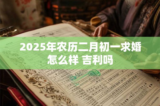2025年农历二月初一求婚怎么样 吉利吗 2025年农历二月初一求婚怎么样 吉利吗