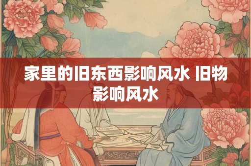 家里的旧东西影响风水 旧物影响风水 家里的旧东西影响风水 旧物影响风水