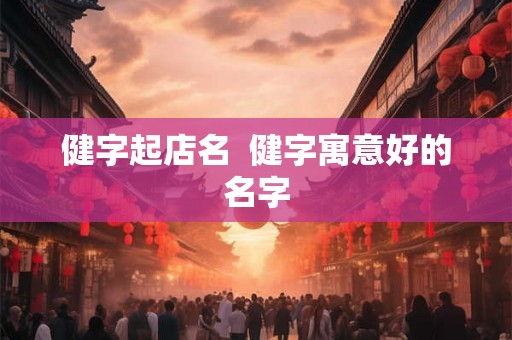 健字起店名 健字寓意好的名字 健字起店名 健字寓意好的名字