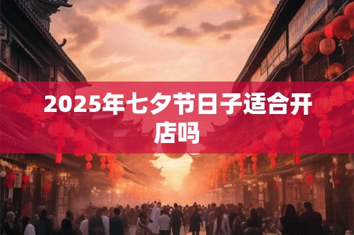 2025年七夕节日子适合开店吗 2025年七夕节日子适合开店吗