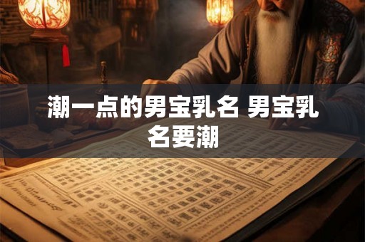 潮一点的男宝乳名 男宝乳名要潮 潮一点的男宝乳名 男宝乳名要潮