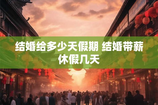 结婚给多少天假期 结婚带薪休假几天 结婚给多少天假期 结婚带薪休假几天