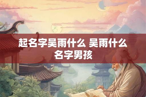 起名字吴雨什么 吴雨什么名字男孩 起名字吴雨什么 吴雨什么名字男孩