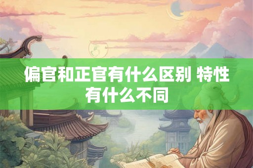 偏官和正官有什么区别 特性有什么不同 偏官和正官有什么区别 特性有什么不同