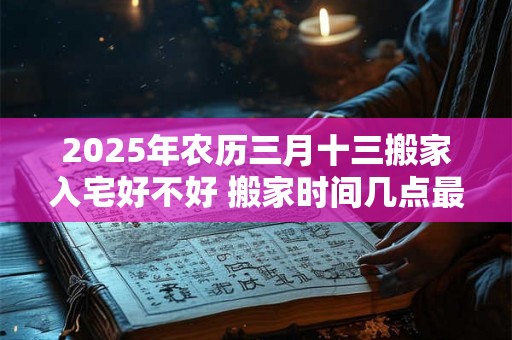 2025年农历三月十三搬家入宅好不好 搬家时间几点最佳 2025年农历三月十三搬家入宅好不好 搬家时间几点最佳