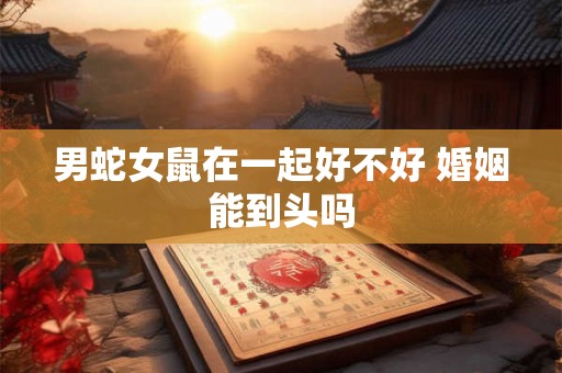 男蛇女鼠在一起好不好 婚姻能到头吗 男蛇女鼠在一起好不好 婚姻能到头吗