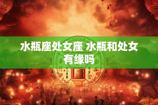 水瓶座处女座 水瓶和处女有缘吗 水瓶座处女座 水瓶和处女有缘吗