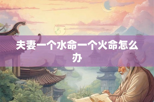 夫妻一个水命一个火命怎么办 夫妻一个水命一个火命怎么办