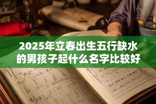 2025年立春出生五行缺水的男孩子起什么名字比较好 2025年立春出生五行缺水的男孩子起什么名字比较好