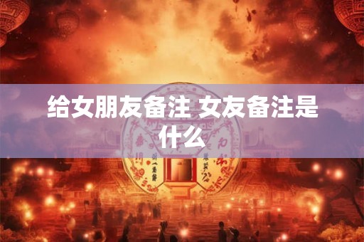 给女朋友备注 女友备注是什么
