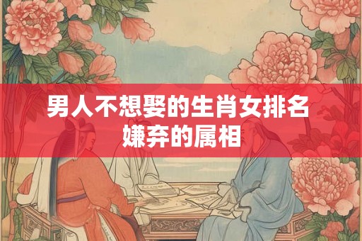 男人不想娶的生肖女排名 嫌弃的属相 男人不想娶的生肖女排名 嫌弃的属相