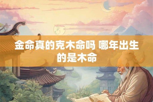 金命真的克木命吗 哪年出生的是木命 金命真的克木命吗 哪年出生的是木命