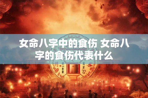 女命八字中的食伤 女命八字的食伤代表什么 女命八字中的食伤 女命八字的食伤代表什么