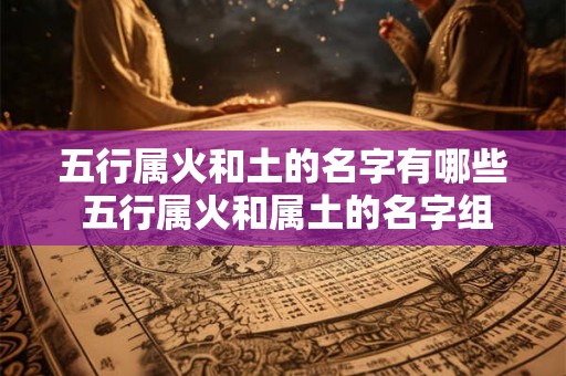 五行属火和土的名字有哪些 五行属火和属土的名字组合有哪些 五行属火和土的名字有哪些 五行属火和属土的名字组合有哪些