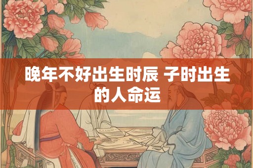 晚年不好出生时辰 子时出生的人命运 晚年不好出生时辰 子时出生的人命运