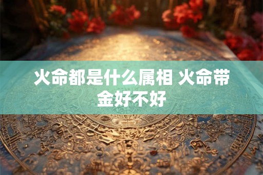 火命都是什么属相 火命带金好不好 火命都是什么属相 火命带金好不好