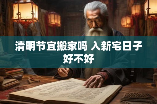 清明节宜搬家吗 入新宅日子好不好 清明节宜搬家吗 入新宅日子好不好