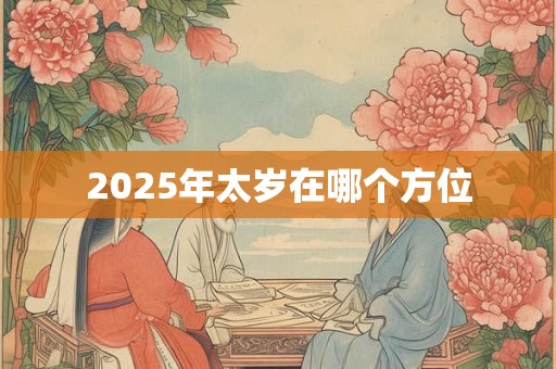 2025年太岁在哪个方位 2025年太岁在哪个方位
