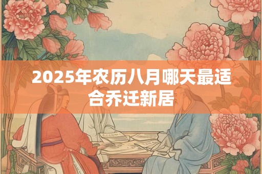 2025年农历八月哪天最适合乔迁新居 2025年农历八月哪天最适合乔迁新居