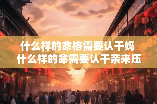 什么样的命格需要认干妈 什么样的命需要认干亲来压制 什么样的命格需要认干妈 什么样的命需要认干亲来压制