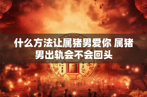 什么方法让属猪男爱你 属猪男出轨会不会回头 什么方法让属猪男爱你 属猪男出轨会不会回头