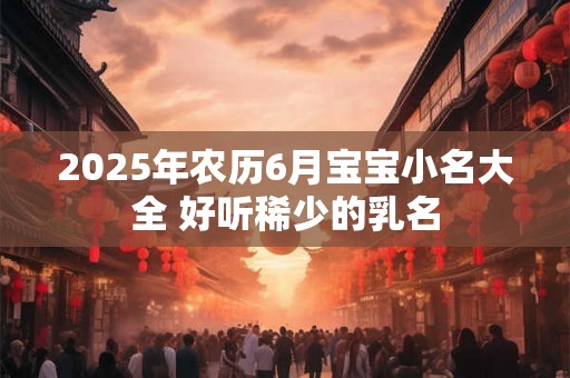 2025年农历6月宝宝小名大全 好听稀少的乳名 2025年农历6月宝宝小名大全 好听稀少的乳名