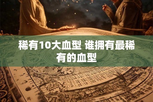 稀有10大血型 谁拥有最稀有的血型 稀有10大血型 谁拥有最稀有的血型