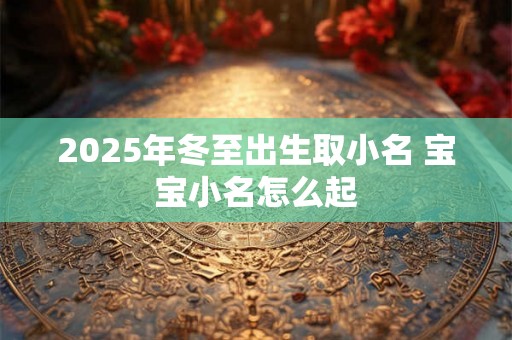 2025年冬至出生取小名 宝宝小名怎么起 2025年冬至出生取小名 宝宝小名怎么起
