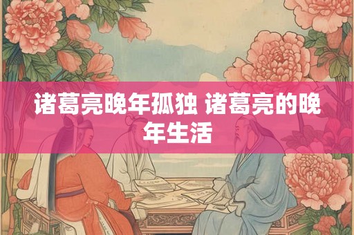 诸葛亮晚年孤独 诸葛亮的晚年生活 诸葛亮晚年孤独 诸葛亮的晚年生活