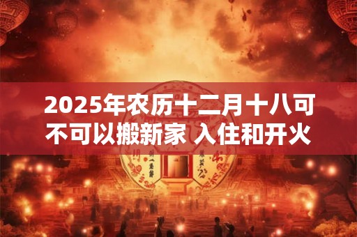 2025年农历十二月十八可不可以搬新家 入住和开火哪个算搬家 2025年农历十二月十八可不可以搬新家 入住和开火哪个算搬家