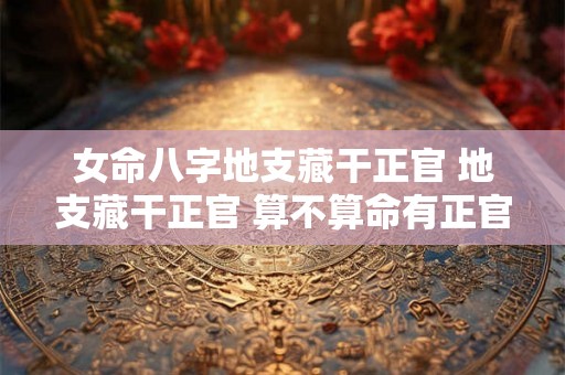 女命八字地支藏干正官 地支藏干正官 算不算命有正官 女命八字地支藏干正官 地支藏干正官 算不算命有正官