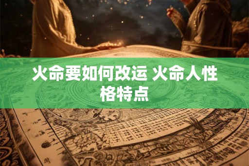 火命要如何改运 火命人性格特点 火命要如何改运 火命人性格特点