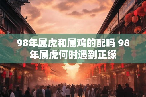 98年属虎和属鸡的配吗 98年属虎何时遇到正缘 98年属虎和属鸡的配吗 98年属虎何时遇到正缘