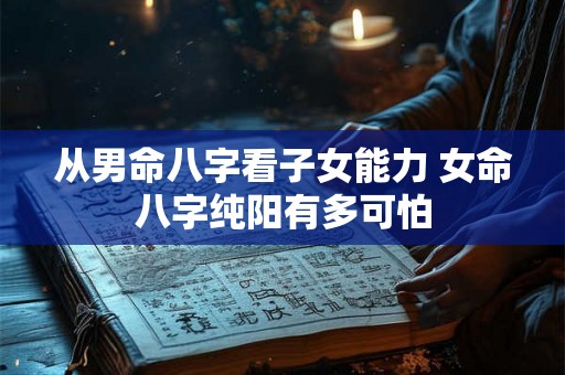 从男命八字看子女能力 女命八字纯阳有多可怕 从男命八字看子女能力 女命八字纯阳有多可怕