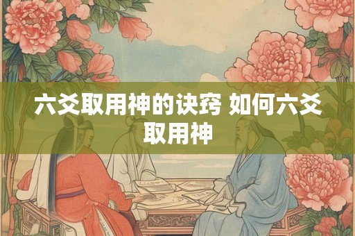 六爻取用神的诀窍 如何六爻取用神 六爻取用神的诀窍 如何六爻取用神