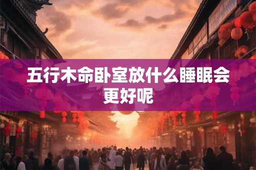 五行木命卧室放什么睡眠会更好呢 五行木命卧室放什么睡眠会更好呢