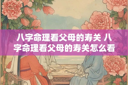 八字命理看父母的寿关 八字命理看父母的寿关怎么看 八字命理看父母的寿关 八字命理看父母的寿关怎么看