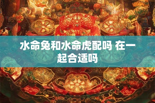 水命兔和水命虎配吗 在一起合适吗 水命兔和水命虎配吗 在一起合适吗