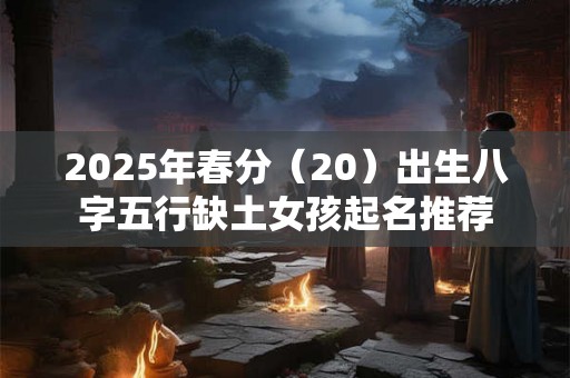 2025年春分(20)出生八字五行缺土女孩起名推荐 2025年春分(20)出生八字五行缺土女孩起名推荐