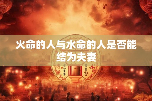 火命的人与水命的人是否能结为夫妻 火命的人与水命的人是否能结为夫妻